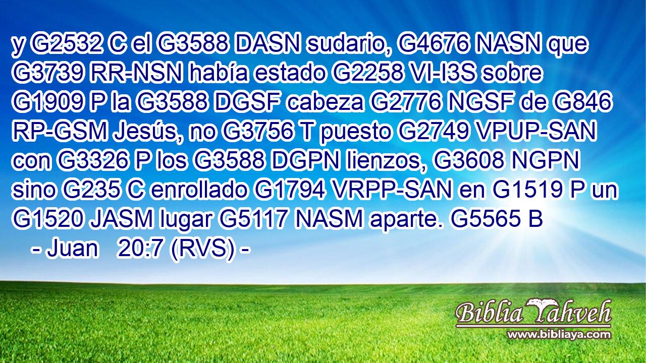 y G2532 C el G3588 DASN sudario, G4676 NASN que G3739 RR-NSN había estado G2258 VI-I3S sobre G1909 P la G3588 DGSF cabeza G2776 NGSF de G846 RP-GSM Jesús, no G3756 T puesto G2749 VPUP-SAN con G3326 P los G3588 DGPN lienzos, G3608 NGPN sino G235 C enrollado G1794 VRPP-SAN en G1519 P un G1520 JASM lugar G5117 NASM aparte. G5565 B 