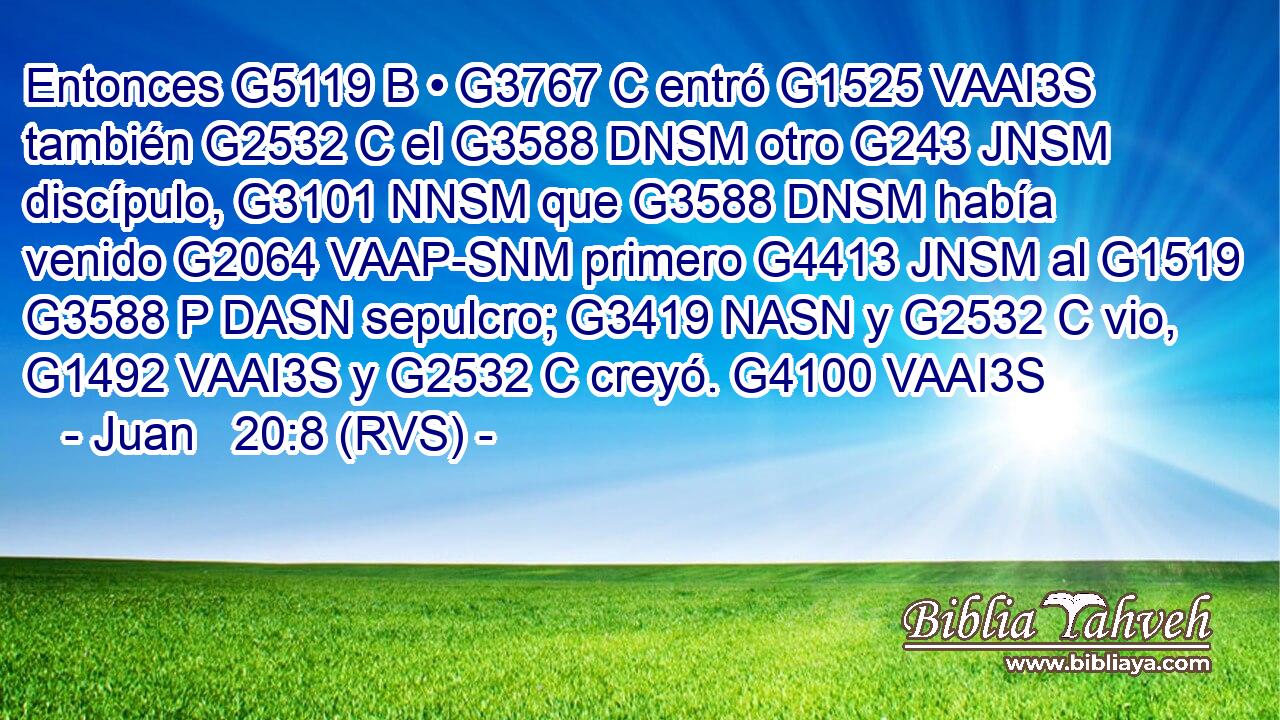 Entonces G5119 B • G3767 C entró G1525 VAAI3S también G2532 C el G3588 DNSM otro G243 JNSM discípulo, G3101 NNSM que G3588 DNSM había venido G2064 VAAP-SNM primero G4413 JNSM al G1519 G3588 P DASN sepulcro; G3419 NASN y G2532 C vio, G1492 VAAI3S y G2532 C creyó. G4100 VAAI3S 