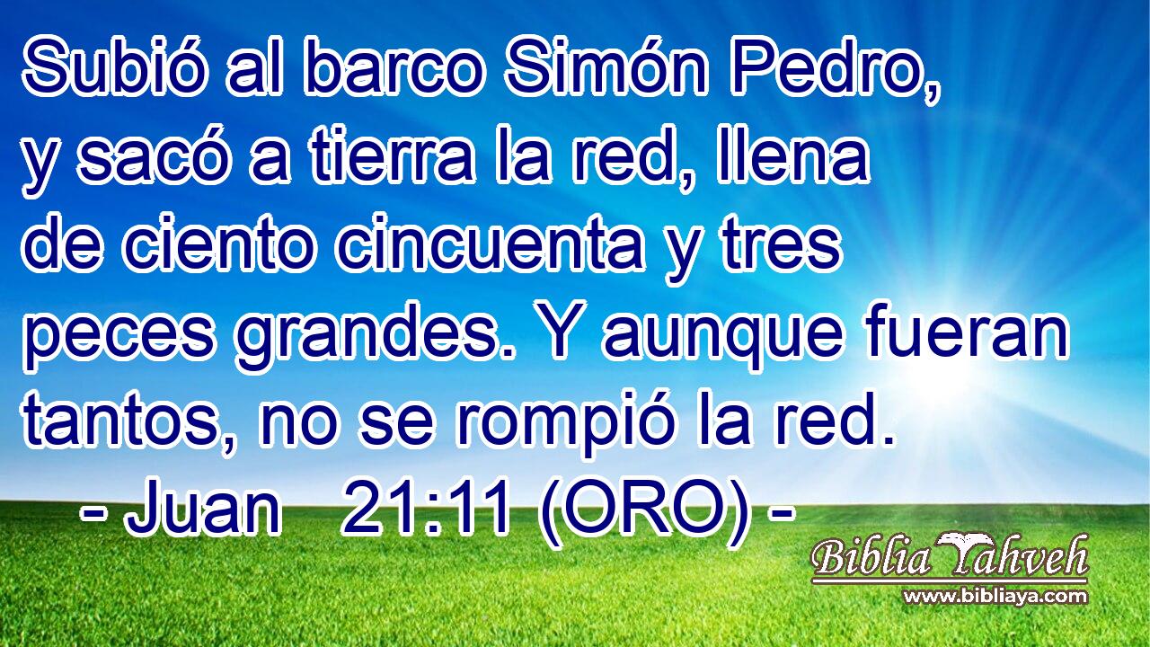  Subió al barco Simón Pedro, y sacó a tierra la red, llena de ciento cincuenta y tres peces grandes. Y aunque fueran tantos, no se rompió la red. 