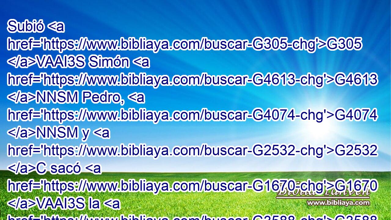 Subió G305 VAAI3S Simón G4613 NNSM Pedro, G4074 NNSM y G2532 C sacó G1670 VAAI3S la G3588 DASN red G1350 NASN a G1909 P tierra, G3588 G1093 DGSF NGSF llena G3324 JASN de grandes G3173 JGPM peces, G2486 NGPM ciento G1540 XN cincuenta G4004 G5140 JGPM y tres; y G2532 C aun siendo G5607 VP-P-PGM tantos, G5118 RD-GPM la G3588 DNSN red G1350 NNSN no G3756 T se rompió. G4977 VAPI3S 