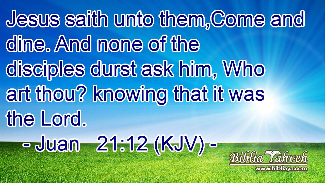 Jesus saith unto them,Come and dine. And none of the disciples durst ask him, Who art thou? knowing that it was the Lord.