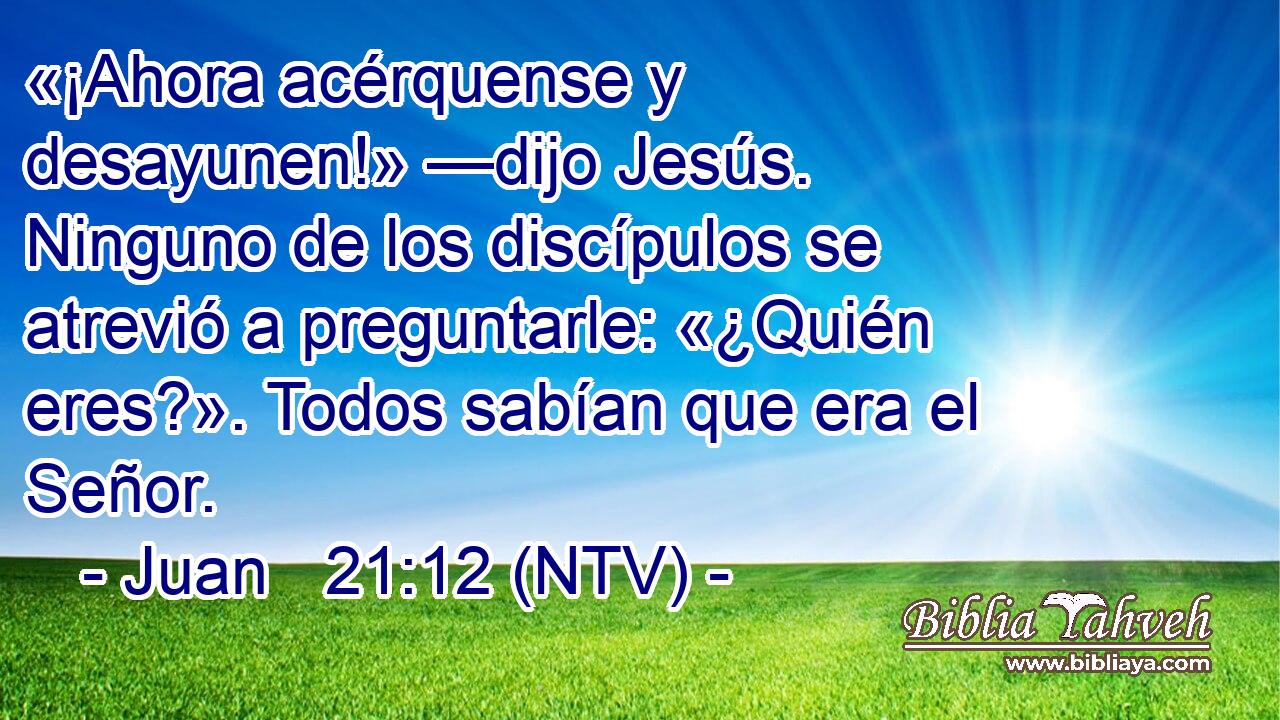 «¡Ahora acérquense y desayunen!» —dijo Jesús. Ninguno de los discípulos se atrevió a preguntarle: «¿Quién eres?». Todos sabían que era el Señor.