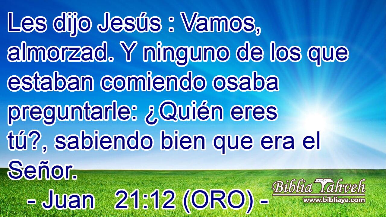  Les dijo Jesús : Vamos, almorzad. Y ninguno de los que estaban comiendo osaba preguntarle: ¿Quién eres tú?, sabiendo bien que era el Señor. 