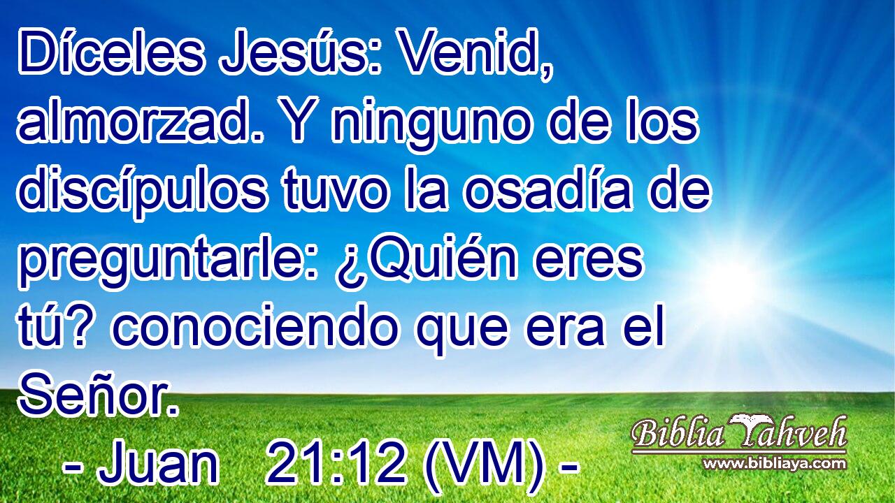  Díceles Jesús: Venid, almorzad. Y ninguno de los discípulos tuvo la osadía de preguntarle: ¿Quién eres tú? conociendo que era el Señor. 
