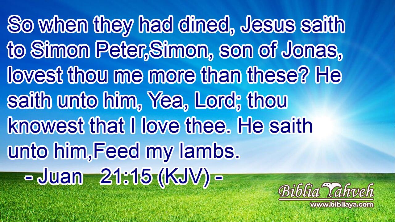 So when they had dined, Jesus saith to Simon Peter,Simon, son of Jonas, lovest thou me more than these? He saith unto him, Yea, Lord; thou knowest that I love thee. He saith unto him,Feed my lambs.