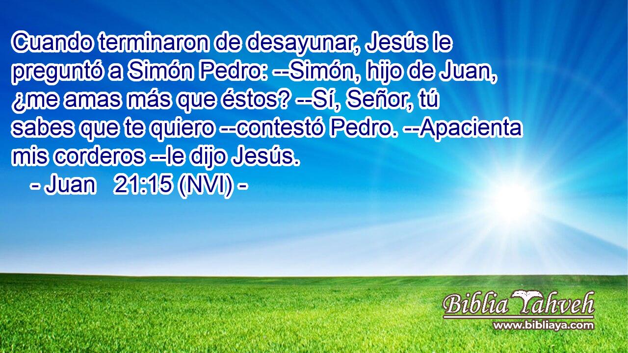  Cuando terminaron de desayunar, Jesús le preguntó a Simón Pedro: --Simón, hijo de Juan, ¿me amas más que éstos? --Sí, Señor, tú sabes que te quiero --contestó Pedro. --Apacienta mis corderos --le dijo Jesús. 