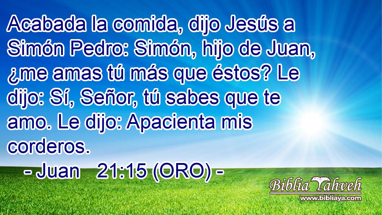  Acabada la comida, dijo Jesús a Simón Pedro: Simón, hijo de Juan, ¿me amas tú más que éstos? Le dijo: Sí, Señor, tú sabes que te amo. Le dijo: Apacienta mis corderos. 