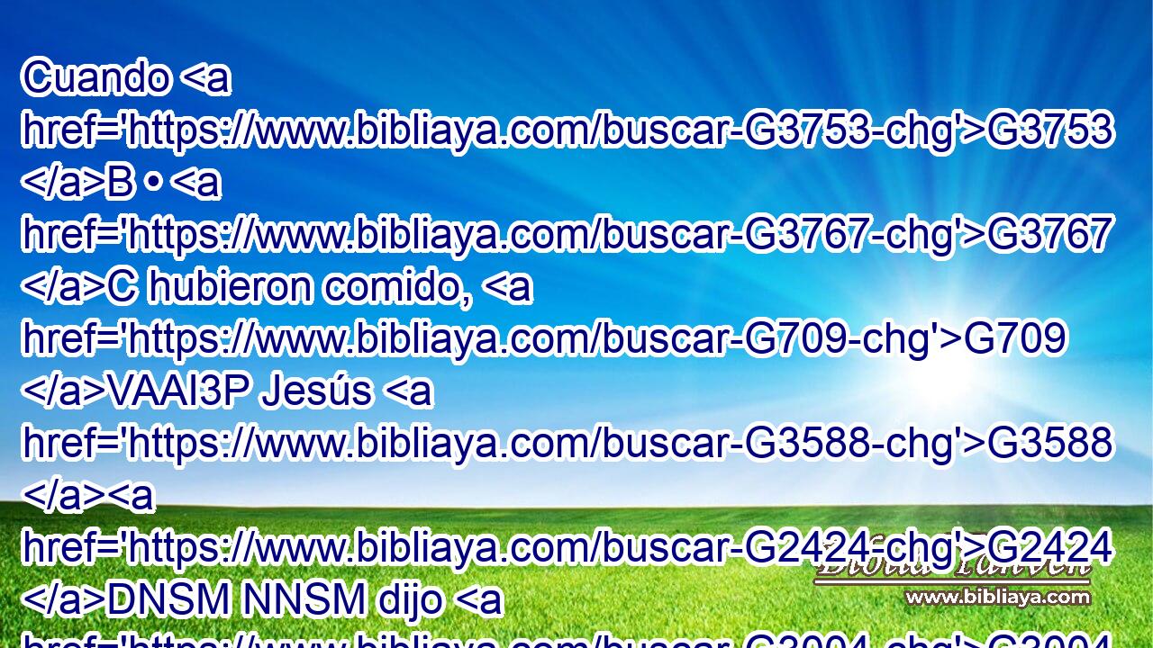 Cuando G3753 B • G3767 C hubieron comido, G709 VAAI3P Jesús G3588 G2424 DNSM NNSM dijo G3004 VPAI3S a Simón G3588 G4613 DDSM NDSM Pedro: G4074 NDSM Simón, G4613 NVSM hijo de Jonás, G2495 NGSM ¿me G3165 RP1AS amas G25 VPAI2S más G4119 JASNC que éstos? G5130 RD-GPM~RD-GPN Le G846 RP-DSM respondió: G3004 VPAI3S Sí, G3483 T Señor; G2962 NVSM tú G4771 RP2NS sabes G1492 VRAI2S que G3754 C te G4571 RP2AS amo. G5368 VPAI1S El le G846 RP-DSM dijo: G3004 VPAI3S Apacienta