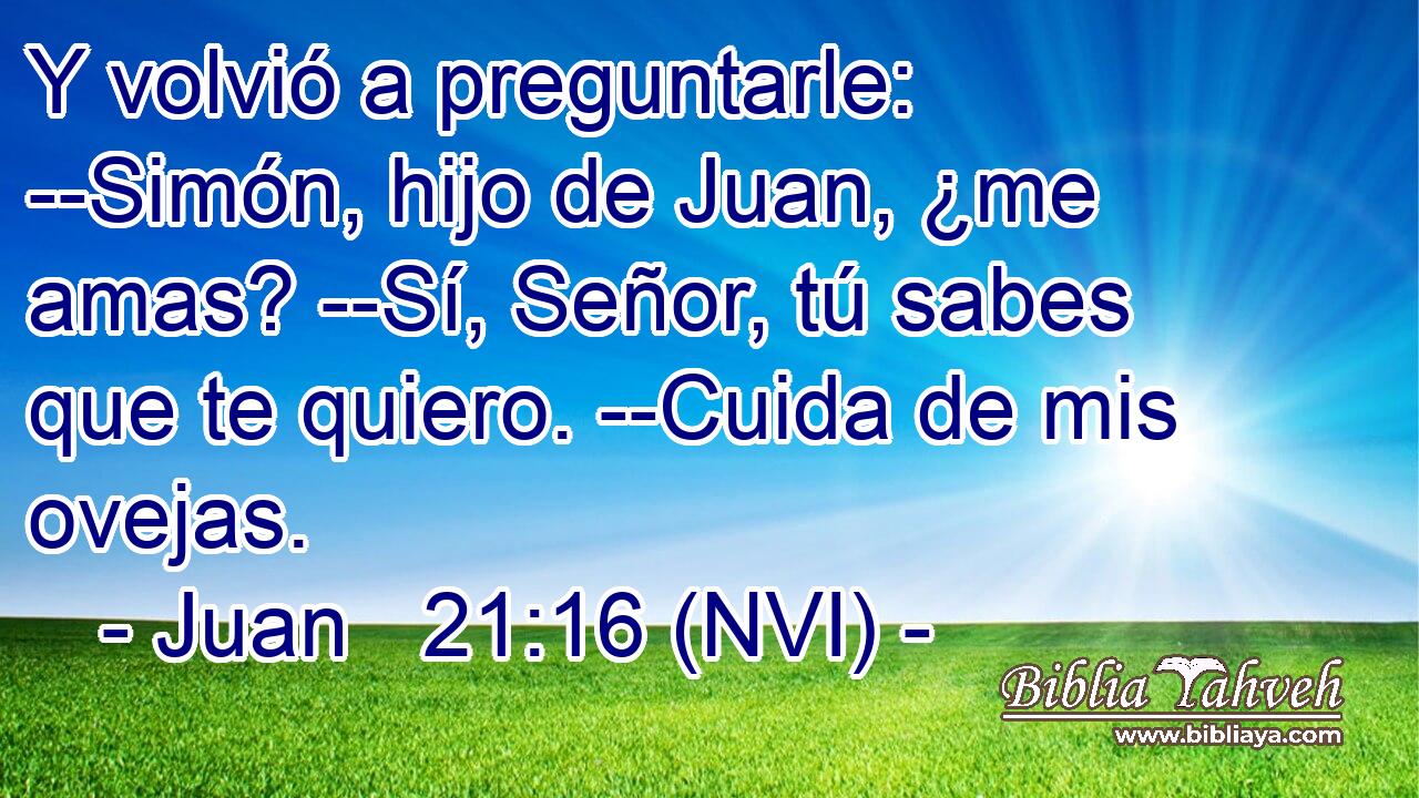  Y volvió a preguntarle: --Simón, hijo de Juan, ¿me amas? --Sí, Señor, tú sabes que te quiero. --Cuida de mis ovejas. 