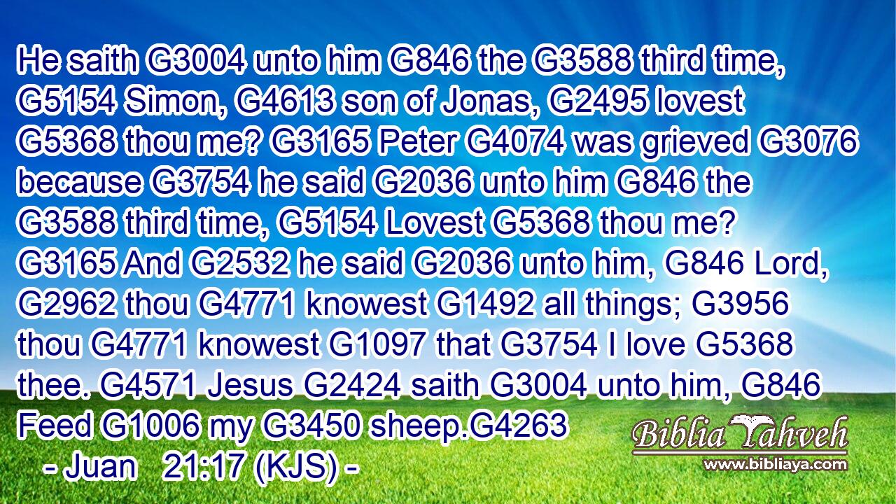 He saith G3004 unto him G846 the G3588 third time, G5154 Simon, G4613 son of Jonas, G2495 lovest G5368 thou me? G3165 Peter G4074 was grieved G3076 because G3754 he said G2036 unto him G846 the G3588 third time, G5154 Lovest G5368 thou me? G3165 And G2532 he said G2036 unto him, G846 Lord, G2962 thou G4771 knowest G1492 all things; G3956 thou G4771 knowest G1097 that G3754 I love G5368 thee. G4571 Jesus G2424 saith G3004 unto him, G846 Feed G1006 my G3450 sheep.G4263