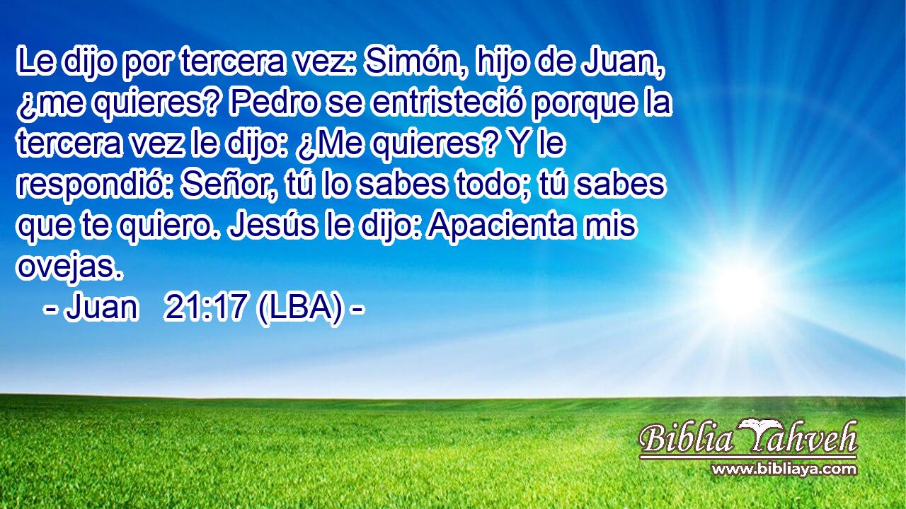 Le dijo por tercera vez: Simón, hijo de Juan, ¿me quieres? Pedro se entristeció porque la tercera vez le dijo: ¿Me quieres? Y le respondió: Señor, tú lo sabes todo; tú sabes que te quiero. Jesús le dijo: Apacienta mis ovejas.