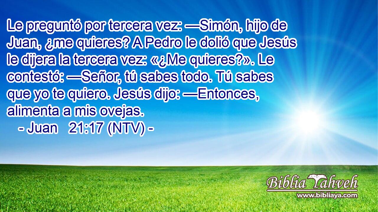 Le preguntó por tercera vez: —Simón, hijo de Juan, ¿me quieres? A Pedro le dolió que Jesús le dijera la tercera vez: «¿Me quieres?». Le contestó: —Señor, tú sabes todo. Tú sabes que yo te quiero. Jesús dijo: —Entonces, alimenta a mis ovejas.