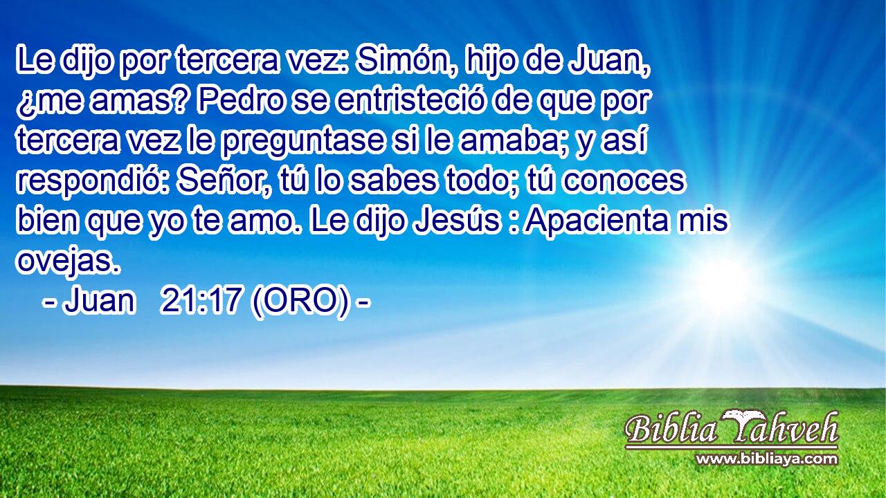  Le dijo por tercera vez: Simón, hijo de Juan, ¿me amas? Pedro se entristeció de que por tercera vez le preguntase si le amaba; y así respondió: Señor, tú lo sabes todo; tú conoces bien que yo te amo. Le dijo Jesús : Apacienta mis ovejas. 