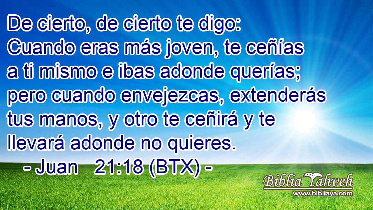 De cierto, de cierto te digo: Cuando eras más joven, te ceñías a ti mismo e ibas adonde querías; pero cuando envejezcas, extenderás tus manos, y otro te ceñirá y te llevará adonde no quieres.