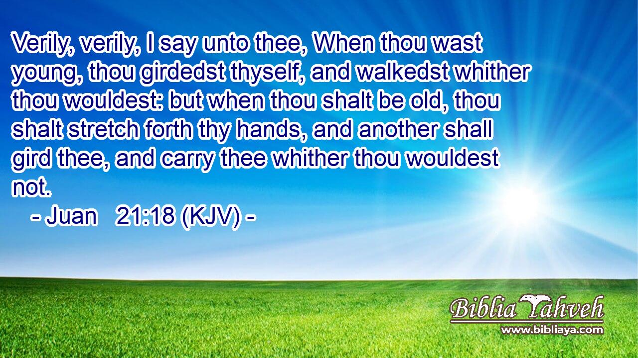 Verily, verily, I say unto thee, When thou wast young, thou girdedst thyself, and walkedst whither thou wouldest: but when thou shalt be old, thou shalt stretch forth thy hands, and another shall gird thee, and carry thee whither thou wouldest not.