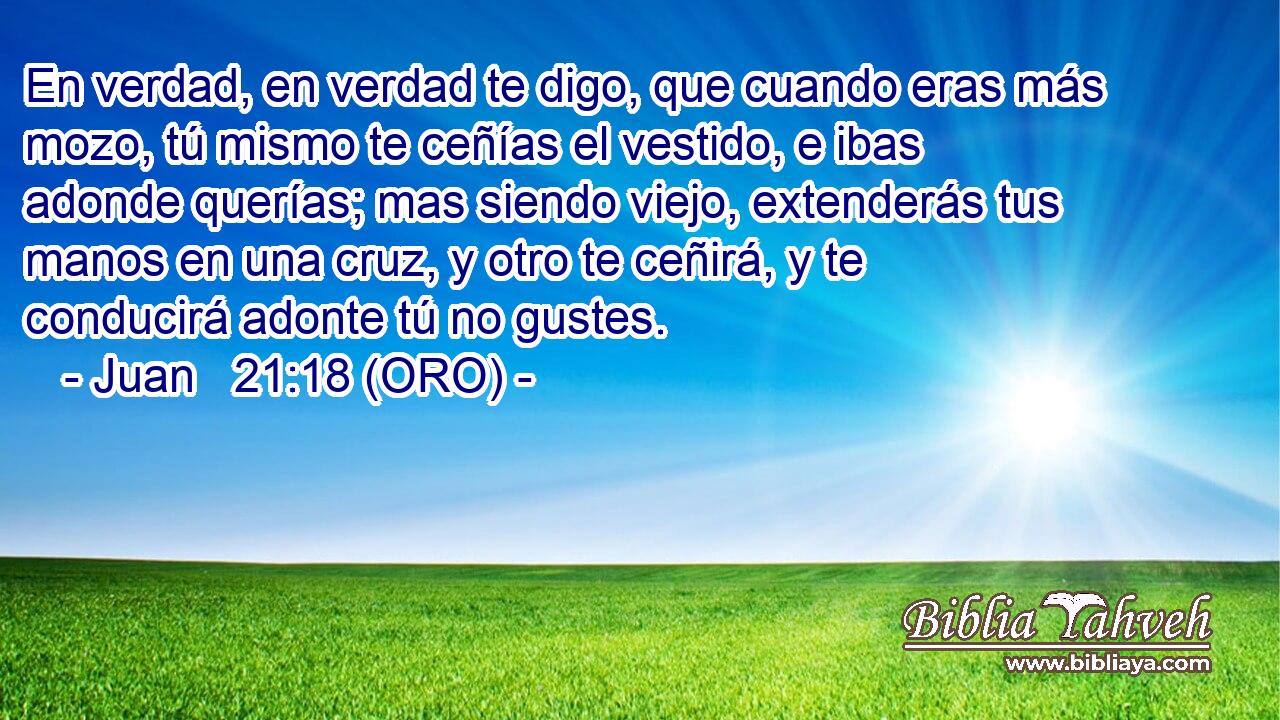  En verdad, en verdad te digo, que cuando eras más mozo, tú mismo te ceñías el vestido, e ibas adonde querías; mas siendo viejo, extenderás tus manos en una cruz, y otro te ceñirá, y te conducirá adonte tú no gustes. 