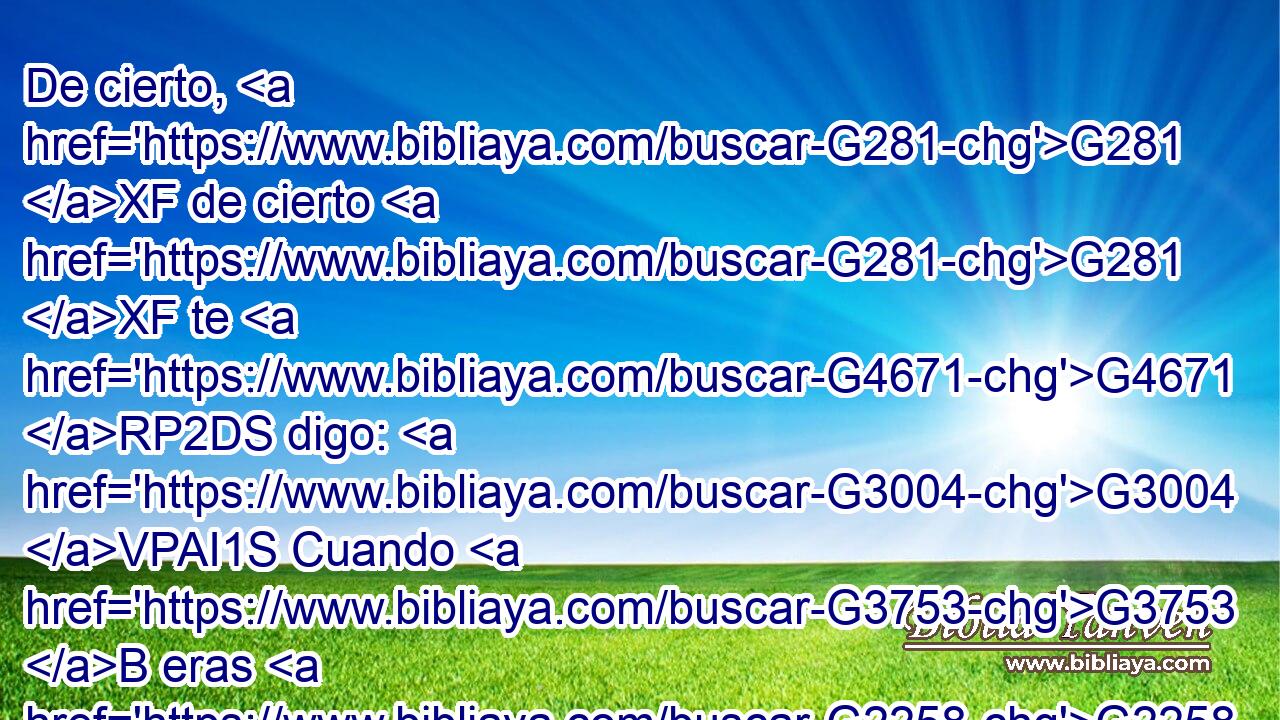 De cierto, G281 XF de cierto G281 XF te G4671 RP2DS digo: G3004 VPAI1S Cuando G3753 B eras G2258 VI-I2S más joven, G3501 JNSMC te G4572 RF2ASM ceñías, G2224 VIAI2S e G2532 C ibas G4043 VIAI2S a donde G3699 B querías; G2309 VIAI2S mas G1161 C cuando G3752 C ya seas viejo, G1095 VAAS2S extenderás G1614 VFAI2S tus G4675 RP2GS manos, G3588 G5495 DAPF NAPF y G2532 C te G4571 RP2AS ceñirá G2224 VFAI3S otro, G243 JNSM y G2532 C te llevará G5342 VFAI3S a donde G3699 