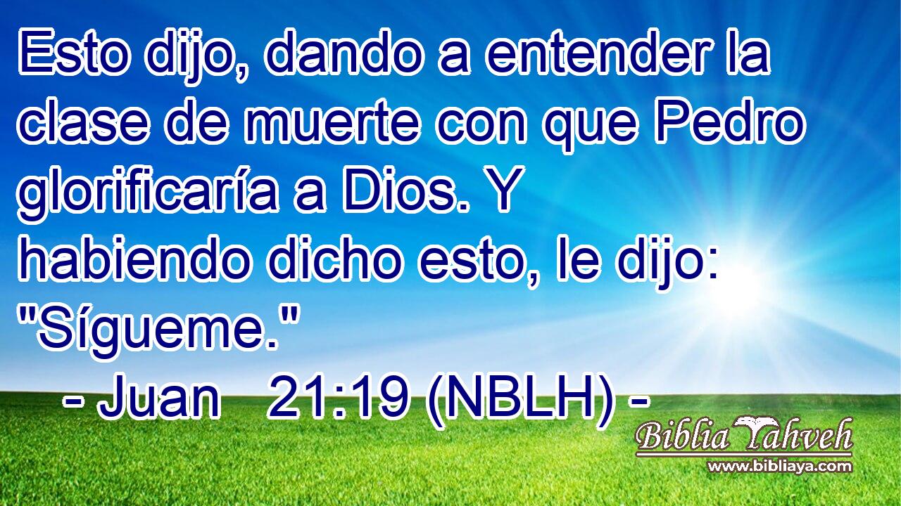  Esto dijo, dando a entender la clase de muerte con que Pedro glorificaría a Dios. Y habiendo dicho esto, le dijo: 
