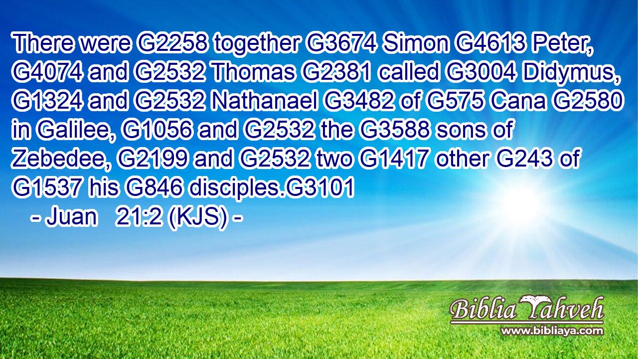 There were G2258 together G3674 Simon G4613 Peter, G4074 and G2532 Thomas G2381 called G3004 Didymus, G1324 and G2532 Nathanael G3482 of G575 Cana G2580 in Galilee, G1056 and G2532 the G3588 sons of Zebedee, G2199 and G2532 two G1417 other G243 of G1537 his G846 disciples.G3101