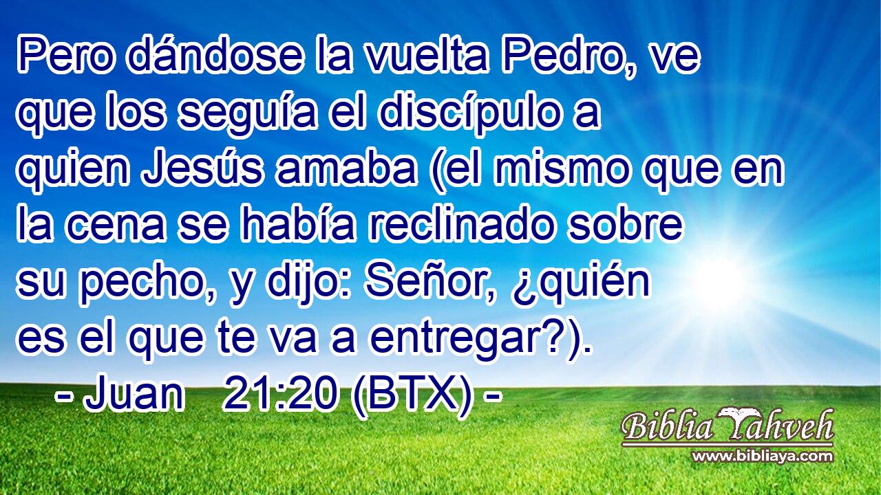 Pero dándose la vuelta Pedro, ve que los seguía el discípulo a quien Jesús amaba (el mismo que en la cena se había reclinado sobre su pecho, y dijo: Señor, ¿quién es el que te va a entregar?).