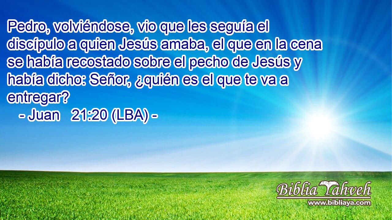 Pedro, volviéndose, vio que les seguía el discípulo a quien Jesús amaba, el que en la cena se había recostado sobre el pecho de Jesús y había dicho: Señor, ¿quién es el que te va a entregar?