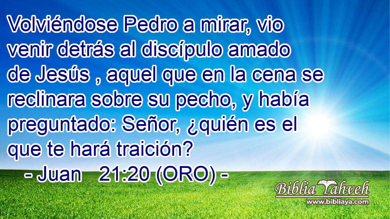  Volviéndose Pedro a mirar, vio venir detrás al discípulo amado de Jesús , aquel que en la cena se reclinara sobre su pecho, y había preguntado: Señor, ¿quién es el que te hará traición? 
