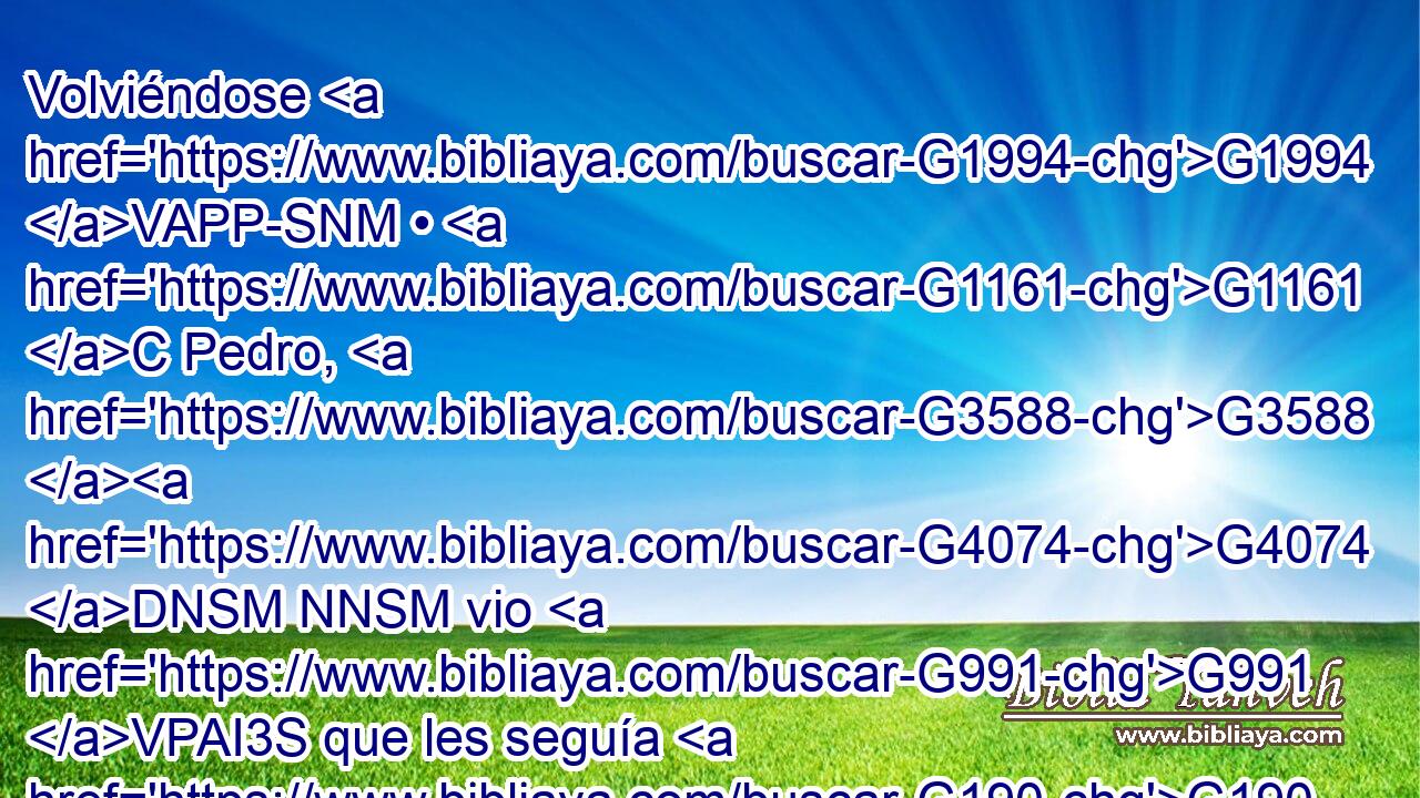 Volviéndose G1994 VAPP-SNM • G1161 C Pedro, G3588 G4074 DNSM NNSM vio G991 VPAI3S que les seguía G190 VPAP-SAM el G3588 DASM discípulo G3101 NASM a quien G3739 RR-ASM amaba G25 VIAI3S Jesús, G3588 G2424 DNSM NNSM el G3739 RR-NSM mismo que • G2532 C en G1722 P la G3588 DDSN cena G1173 NDSN se había recostado G377 VAAI3S al G1909 G3588 P DASN lado G4738 NASN de él, G846 RP-GSM y G2532 C le había dicho: G2036 VAAI3S Señor, G2962 NVSM ¿quién G5101 RI-NSM es G2076 V