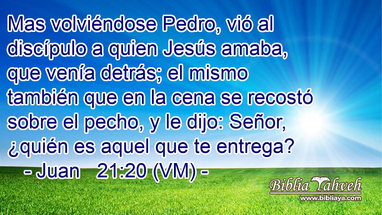  Mas volviéndose Pedro, vió al discípulo a quien Jesús amaba, que venía detrás; el mismo también que en la cena se recostó sobre el pecho, y le dijo: Señor, ¿quién es aquel que te entrega? 