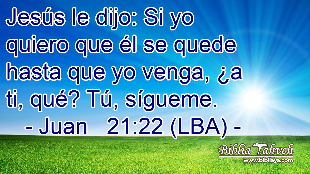 Jesús le dijo: Si yo quiero que él se quede hasta que yo venga, ¿a ti, qué? Tú, sígueme.