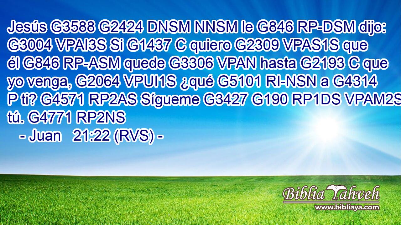 Jesús G3588 G2424 DNSM NNSM le G846 RP-DSM dijo: G3004 VPAI3S Si G1437 C quiero G2309 VPAS1S que él G846 RP-ASM quede G3306 VPAN hasta G2193 C que yo venga, G2064 VPUI1S ¿qué G5101 RI-NSN a G4314 P ti? G4571 RP2AS Sígueme G3427 G190 RP1DS VPAM2S tú. G4771 RP2NS 