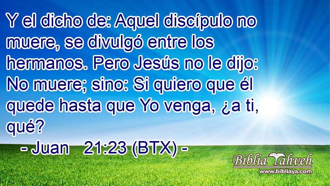 Y el dicho de: Aquel discípulo no muere, se divulgó entre los hermanos. Pero Jesús no le dijo: No muere; sino: Si quiero que él quede hasta que Yo venga, ¿a ti, qué?