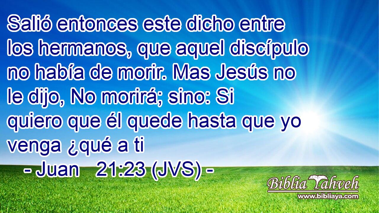 Salió entonces este dicho entre los hermanos, que aquel discípulo no había de morir. Mas Jesús no le dijo, No morirá; sino: Si quiero que él quede hasta que yo venga ¿qué a ti