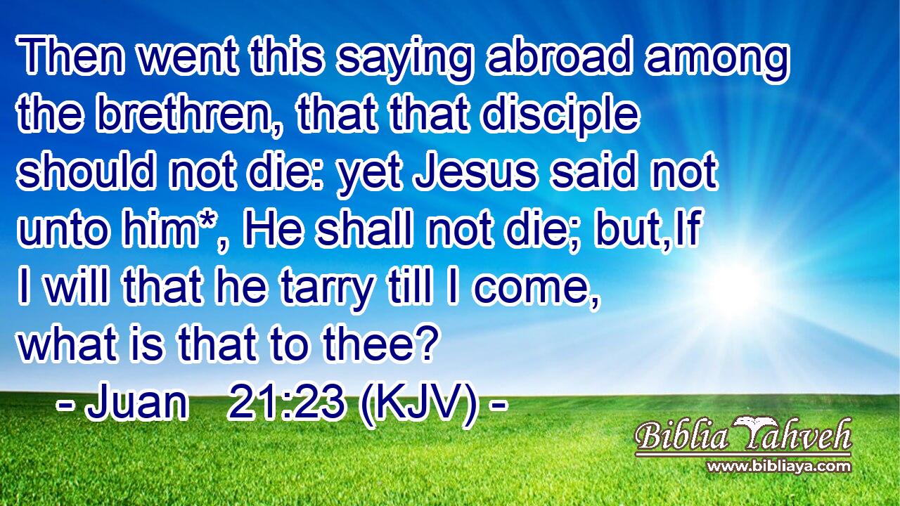 Then went this saying abroad among the brethren, that that disciple should not die: yet Jesus said not unto him*, He shall not die; but,If I will that he tarry till I come, what is that to thee?