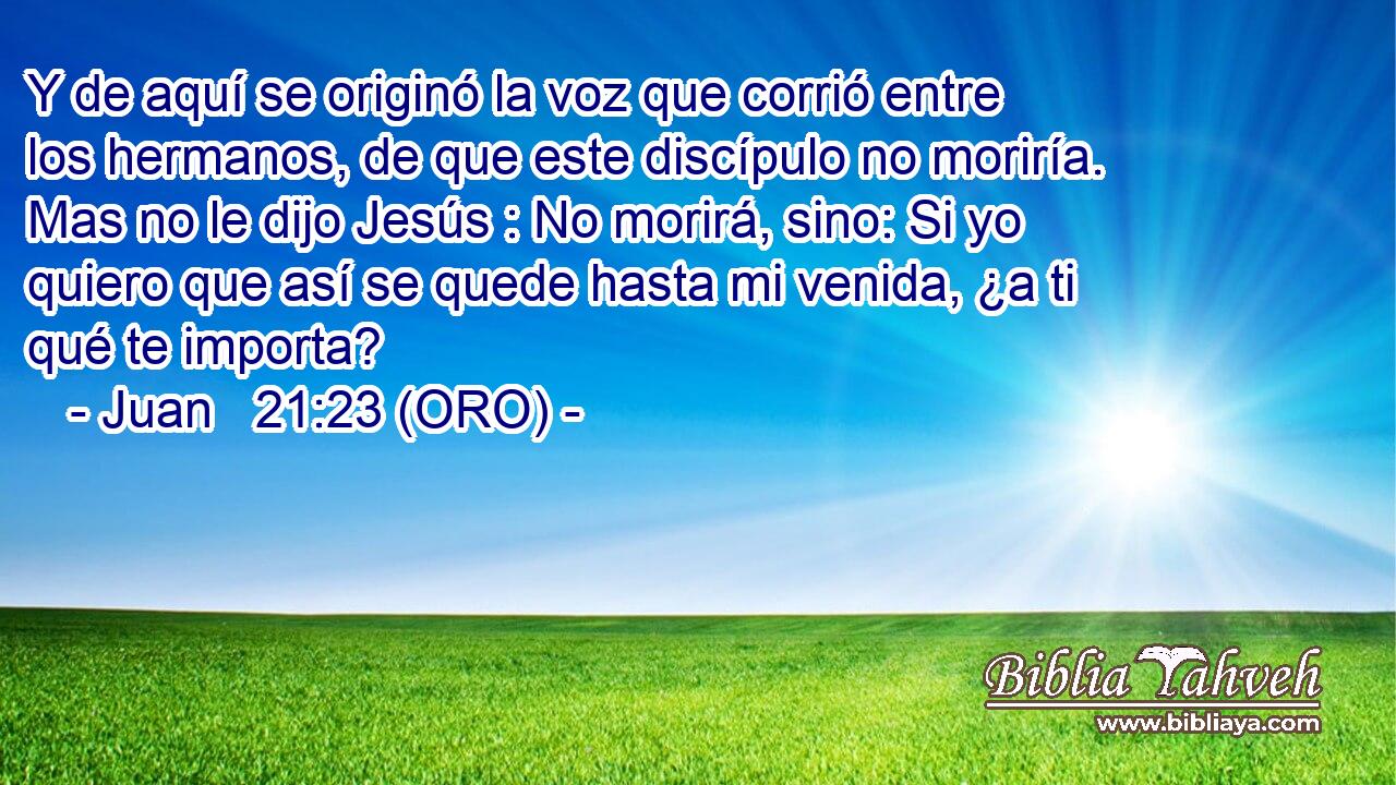  Y de aquí se originó la voz que corrió entre los hermanos, de que este discípulo no moriría. Mas no le dijo Jesús : No morirá, sino: Si yo quiero que así se quede hasta mi venida, ¿a ti qué te importa? 