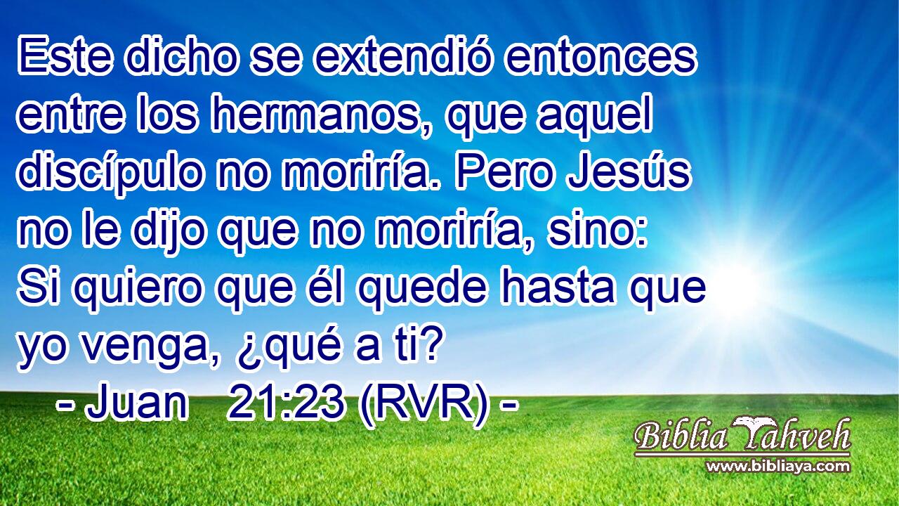 Este dicho se extendió entonces entre los hermanos, que aquel discípulo no moriría. Pero Jesús no le dijo que no moriría, sino: Si quiero que él quede hasta que yo venga, ¿qué a ti?