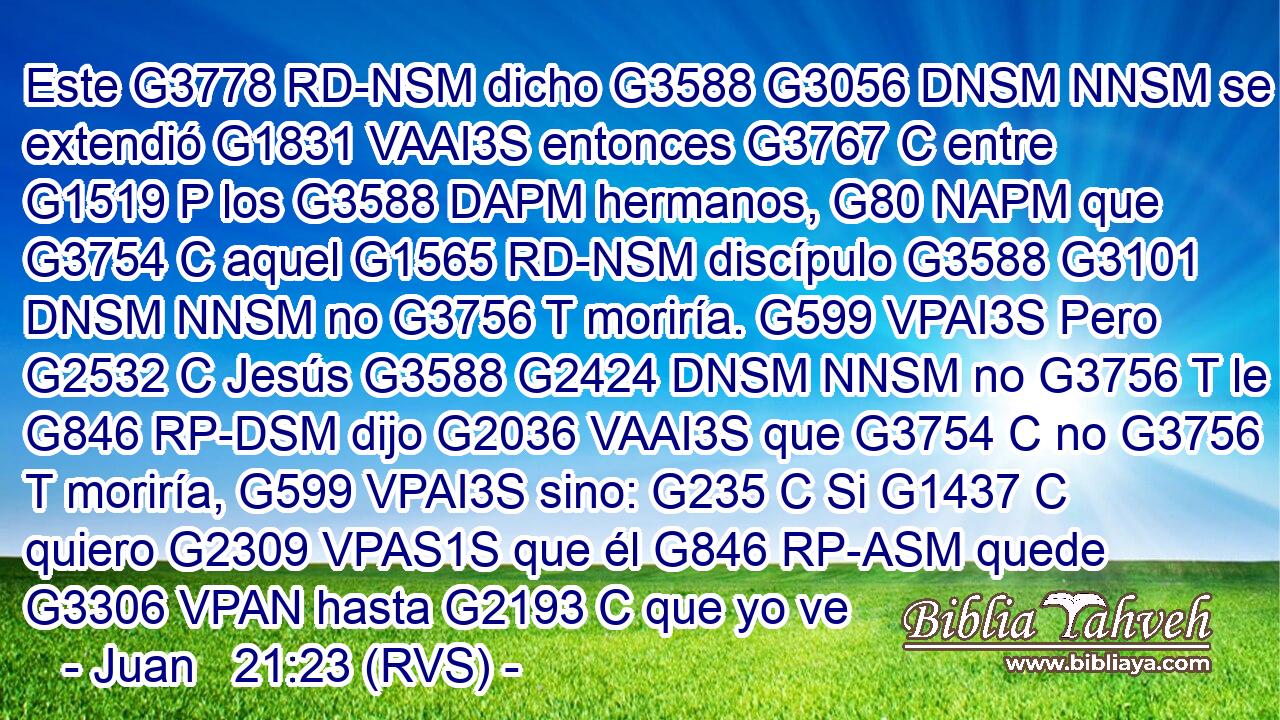 Este G3778 RD-NSM dicho G3588 G3056 DNSM NNSM se extendió G1831 VAAI3S entonces G3767 C entre G1519 P los G3588 DAPM hermanos, G80 NAPM que G3754 C aquel G1565 RD-NSM discípulo G3588 G3101 DNSM NNSM no G3756 T moriría. G599 VPAI3S Pero G2532 C Jesús G3588 G2424 DNSM NNSM no G3756 T le G846 RP-DSM dijo G2036 VAAI3S que G3754 C no G3756 T moriría, G599 VPAI3S sino: G235 C Si G1437 C quiero G2309 VPAS1S que él G846 RP-ASM quede G3306 VPAN hasta G2193 C que yo ve