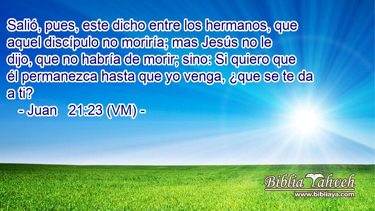  Salió, pues, este dicho entre los hermanos, que aquel discípulo no moriría; mas Jesús no le dijo, que no habría de morir; sino: Si quiero que él permanezca hasta que yo venga, ¿que se te da a ti? 