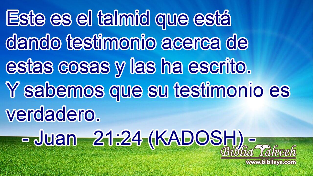  Este es el talmid que está dando testimonio acerca de estas cosas y las ha escrito. Y sabemos que su testimonio es verdadero. 