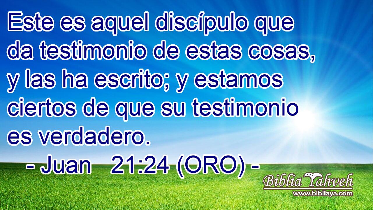  Este es aquel discípulo que da testimonio de estas cosas, y las ha escrito; y estamos ciertos de que su testimonio es verdadero. 