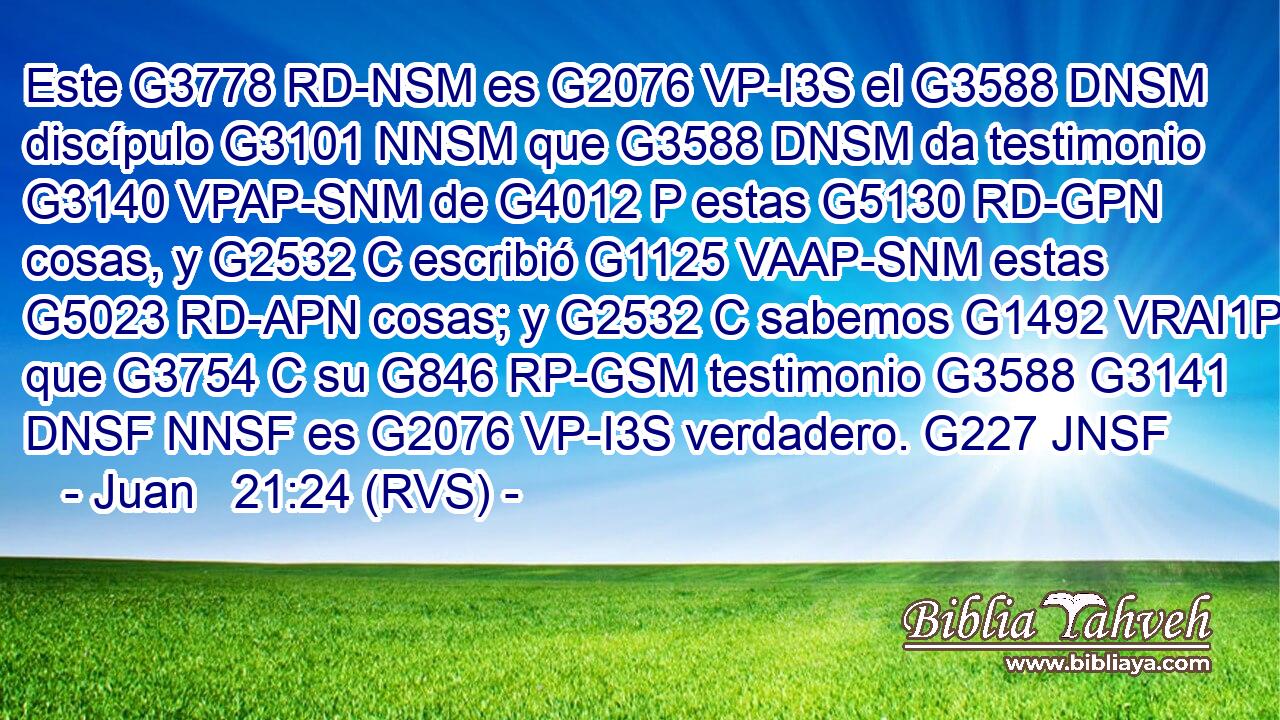 Este G3778 RD-NSM es G2076 VP-I3S el G3588 DNSM discípulo G3101 NNSM que G3588 DNSM da testimonio G3140 VPAP-SNM de G4012 P estas G5130 RD-GPN cosas, y G2532 C escribió G1125 VAAP-SNM estas G5023 RD-APN cosas; y G2532 C sabemos G1492 VRAI1P que G3754 C su G846 RP-GSM testimonio G3588 G3141 DNSF NNSF es G2076 VP-I3S verdadero. G227 JNSF 