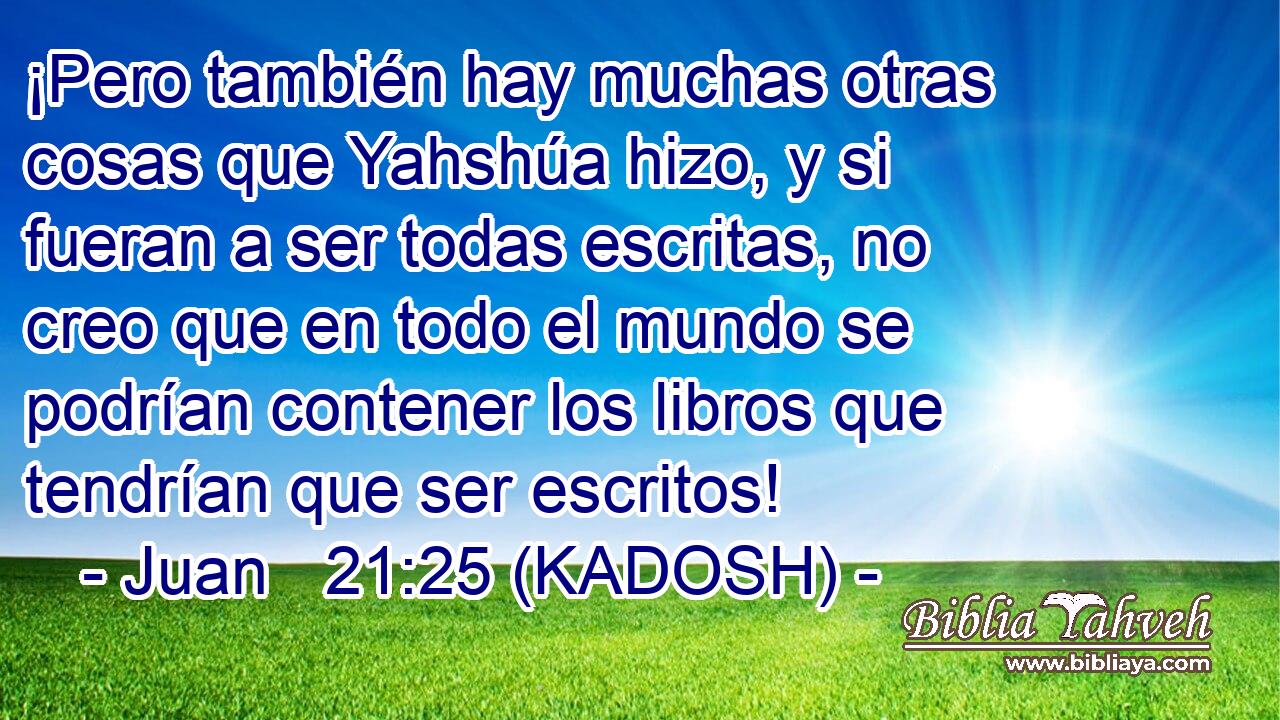 ¡Pero también hay muchas otras cosas que Yahshúa hizo, y si fueran a ser todas escritas, no creo que en todo el mundo se podrían contener los libros que tendrían que ser escritos! 