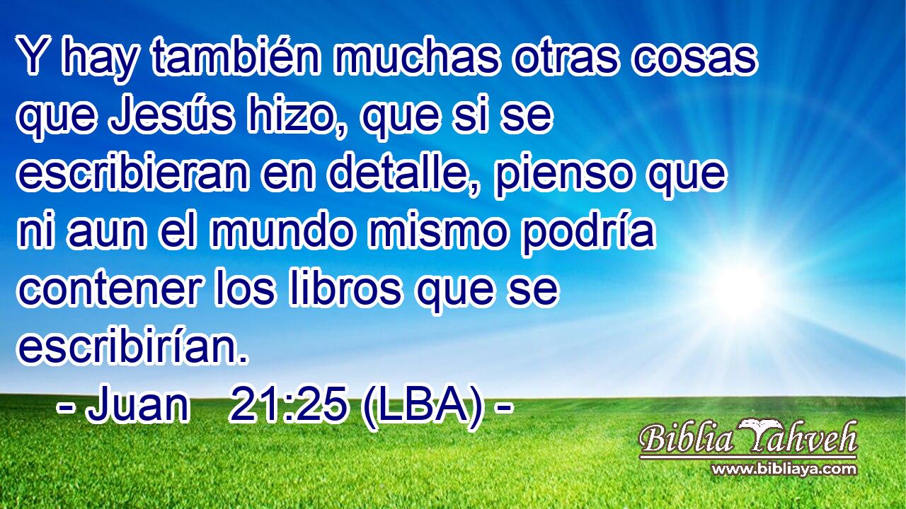 Y hay también muchas otras cosas que Jesús hizo, que si se escribieran en detalle, pienso que ni aun el mundo mismo podría contener los libros que se escribirían.