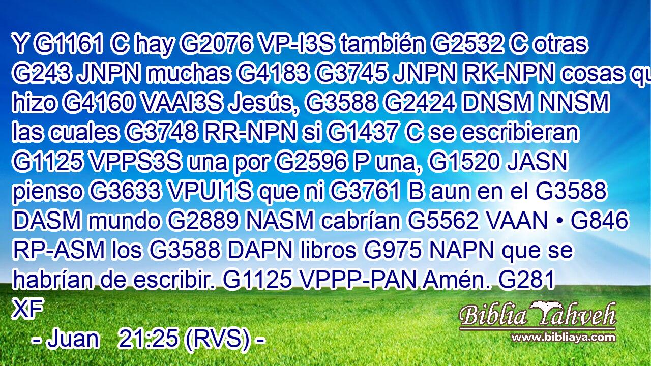 Y G1161 C hay G2076 VP-I3S también G2532 C otras G243 JNPN muchas G4183 G3745 JNPN RK-NPN cosas que hizo G4160 VAAI3S Jesús, G3588 G2424 DNSM NNSM las cuales G3748 RR-NPN si G1437 C se escribieran G1125 VPPS3S una por G2596 P una, G1520 JASN pienso G3633 VPUI1S que ni G3761 B aun en el G3588 DASM mundo G2889 NASM cabrían G5562 VAAN • G846 RP-ASM los G3588 DAPN libros G975 NAPN que se habrían de escribir. G1125 VPPP-PAN Amén. G281 XF 
