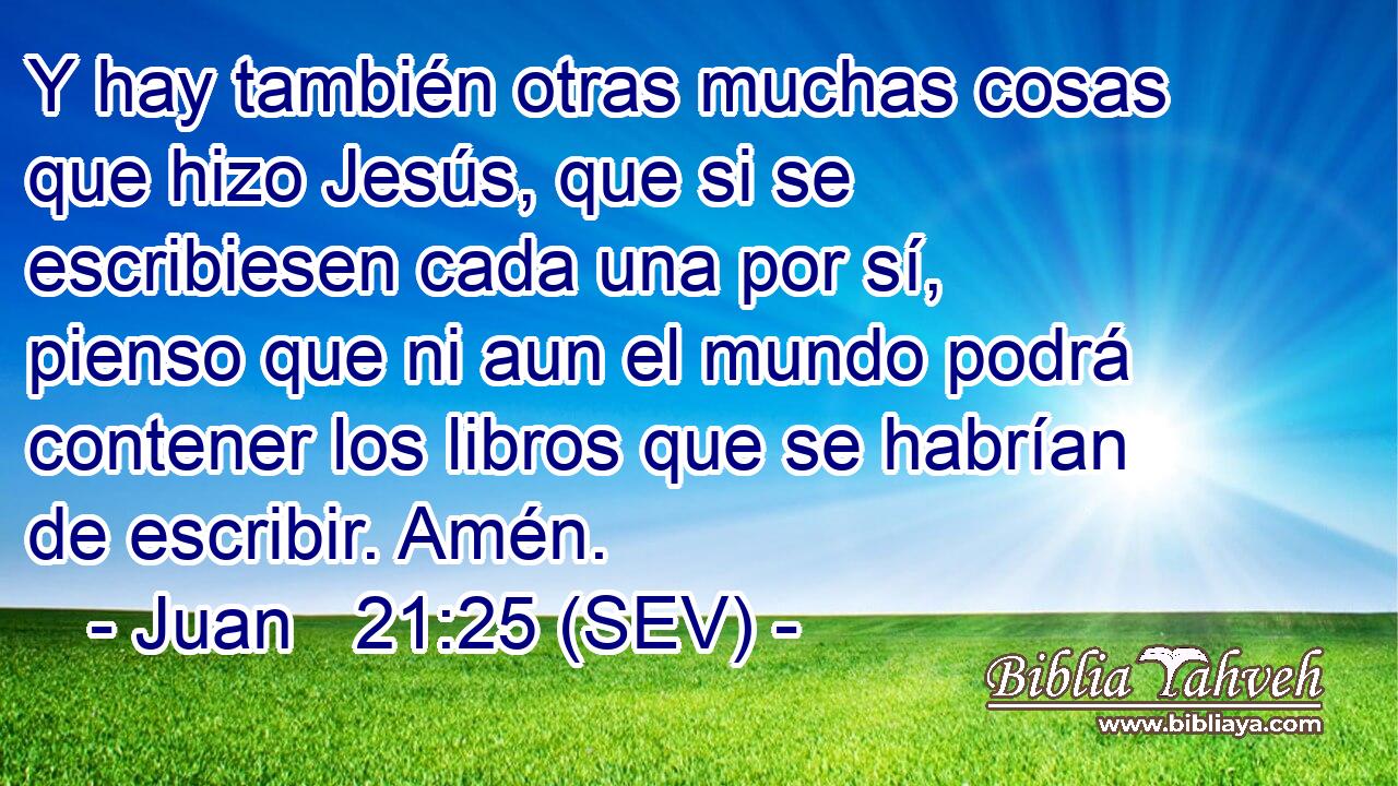 Y hay también otras muchas cosas que hizo Jesús, que si se escribiesen cada una por sí, pienso que ni aun el mundo podrá contener los libros que se habrían de escribir. Amén.
