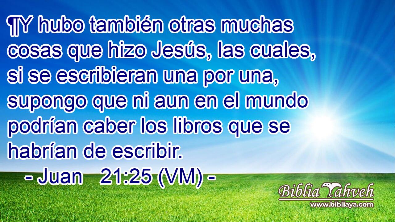  ¶Y hubo también otras muchas cosas que hizo Jesús, las cuales, si se escribieran una por una, supongo que ni aun en el mundo podrían caber los libros que se habrían de escribir. 