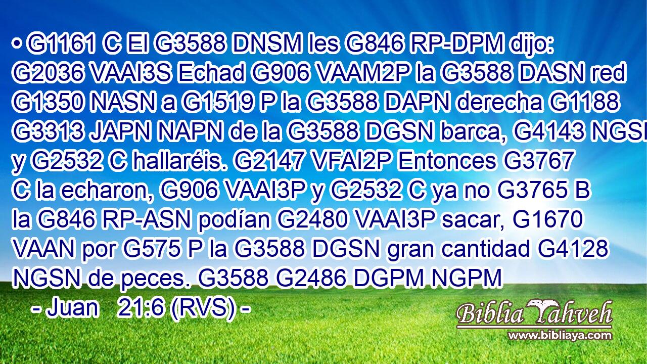 • G1161 C El G3588 DNSM les G846 RP-DPM dijo: G2036 VAAI3S Echad G906 VAAM2P la G3588 DASN red G1350 NASN a G1519 P la G3588 DAPN derecha G1188 G3313 JAPN NAPN de la G3588 DGSN barca, G4143 NGSN y G2532 C hallaréis. G2147 VFAI2P Entonces G3767 C la echaron, G906 VAAI3P y G2532 C ya no G3765 B la G846 RP-ASN podían G2480 VAAI3P sacar, G1670 VAAN por G575 P la G3588 DGSN gran cantidad G4128 NGSN de peces. G3588 G2486 DGPM NGPM 