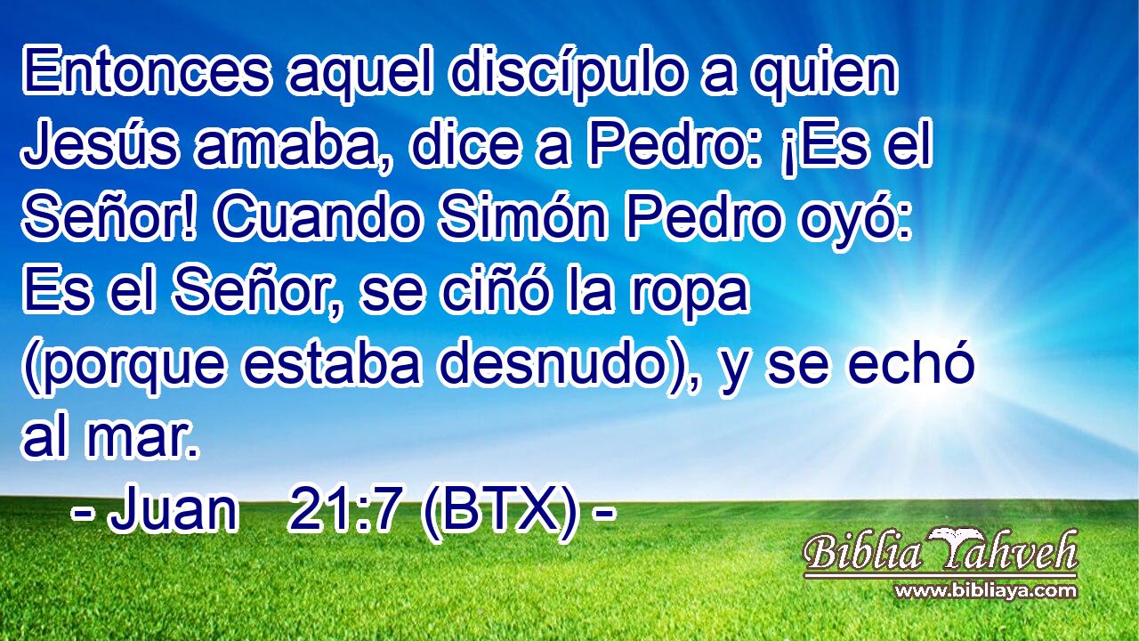 Entonces aquel discípulo a quien Jesús amaba, dice a Pedro: ¡Es el Señor! Cuando Simón Pedro oyó: Es el Señor, se ciñó la ropa (porque estaba desnudo), y se echó al mar.