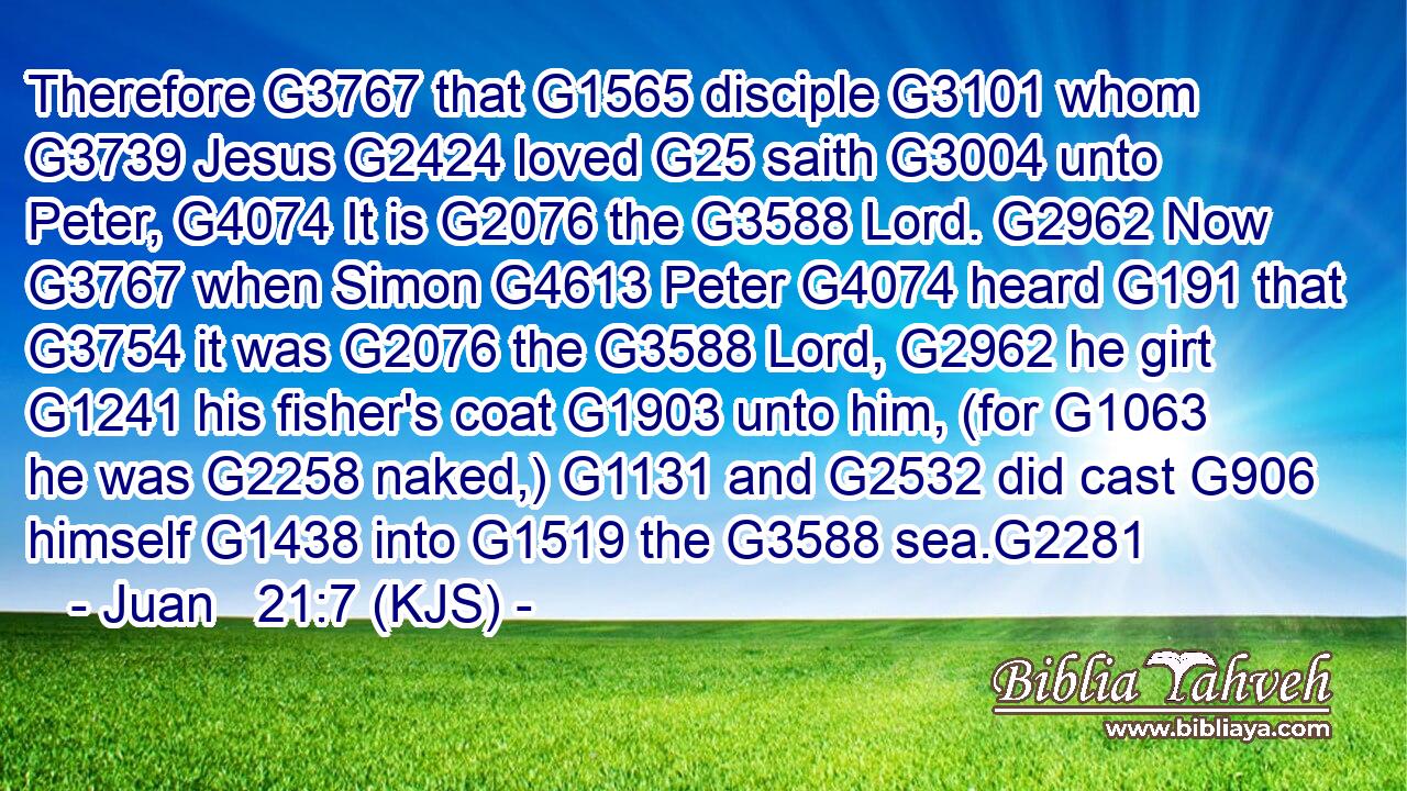 Therefore G3767 that G1565 disciple G3101 whom G3739 Jesus G2424 loved G25 saith G3004 unto Peter, G4074 It is G2076 the G3588 Lord. G2962 Now G3767 when Simon G4613 Peter G4074 heard G191 that G3754 it was G2076 the G3588 Lord, G2962 he girt G1241 his fisher's coat G1903 unto him, (for G1063 he was G2258 naked,) G1131 and G2532 did cast G906 himself G1438 into G1519 the G3588 sea.G2281