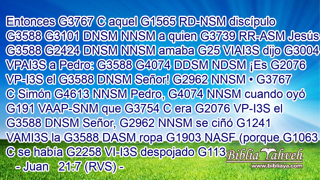 Entonces G3767 C aquel G1565 RD-NSM discípulo G3588 G3101 DNSM NNSM a quien G3739 RR-ASM Jesús G3588 G2424 DNSM NNSM amaba G25 VIAI3S dijo G3004 VPAI3S a Pedro: G3588 G4074 DDSM NDSM ¡Es G2076 VP-I3S el G3588 DNSM Señor! G2962 NNSM • G3767 C Simón G4613 NNSM Pedro, G4074 NNSM cuando oyó G191 VAAP-SNM que G3754 C era G2076 VP-I3S el G3588 DNSM Señor, G2962 NNSM se ciñó G1241 VAMI3S la G3588 DASM ropa G1903 NASF (porque G1063 C se había G2258 VI-I3S despojado G113