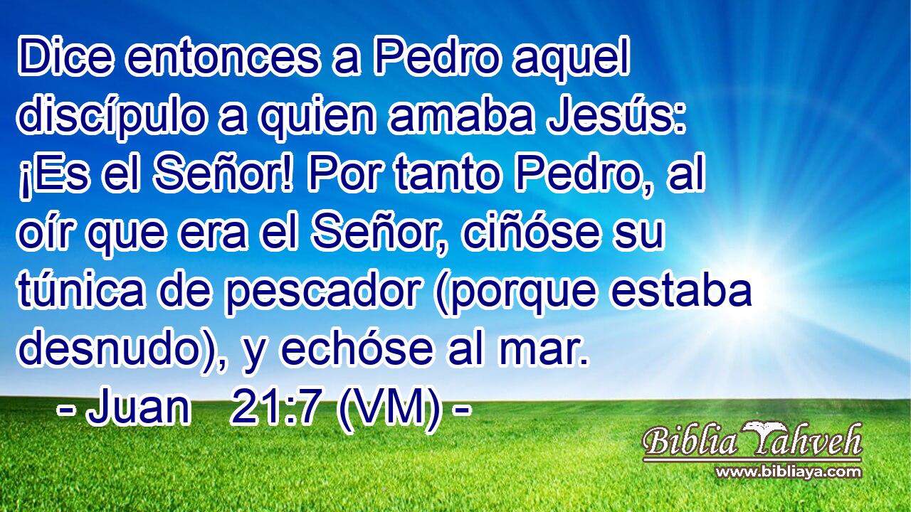  Dice entonces a Pedro aquel discípulo a quien amaba Jesús: ¡Es el Señor! Por tanto Pedro, al oír que era el Señor, ciñóse su túnica de pescador (porque estaba desnudo), y echóse al mar. 